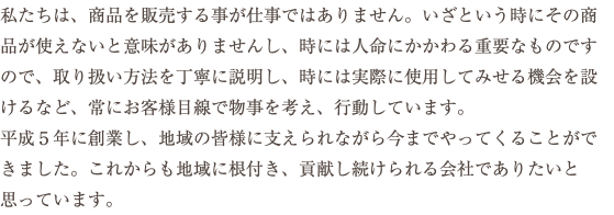 私たちは、商品を販売する事が仕事ではありません。いざという時にその商品が使えないと意味がありませんし、時には人命にかかわる重要なものですので、取り扱い方法を丁寧に説明し、時には実際に使用してみせる機会を設けるなど、常にお客様目線で物事を考え、行動しています。 平成５年に創業し、地域の皆様に支えられながら今までやってくることができました。これからも地域に根付き、貢献し続けられる会社でありたいと思っています。
