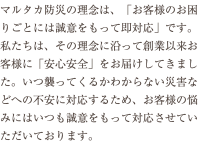 マルタカ防災の理念は、「お客様のお困りごとには誠意をもって即対応」です。私たちは、その理念に沿って創業以来お客様に「安心安全」をお届けしてきました。いつ襲ってくるかわからない災害などへの不安に対応するため、お客様の悩みにはいつも誠意をもって対応させていただいております。