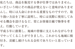 私たちは、商品を販売する事が仕事ではありません。いざという時にその商品が使えないと意味がありませんし、時には人命にかかわる重要なものですので、取り扱い方法を丁寧に説明し、時には実際に使用してみせる機会を設けるなど、常にお客様目線で物事を考え、行動しています。 平成５年に創業し、地域の皆様に支えられながら今までやってくることができました。これからも地域に根付き、貢献し続けられる会社でありたいと思っています。